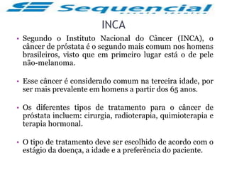 INCA
• Segundo o Instituto Nacional do Câncer (INCA), o
câncer de próstata é o segundo mais comum nos homens
brasileiros, visto que em primeiro lugar está o de pele
não-melanoma.
• Esse câncer é considerado comum na terceira idade, por
ser mais prevalente em homens a partir dos 65 anos.
• Os diferentes tipos de tratamento para o câncer de
próstata incluem: cirurgia, radioterapia, quimioterapia e
terapia hormonal.
• O tipo de tratamento deve ser escolhido de acordo com o
estágio da doença, a idade e a preferência do paciente.
 