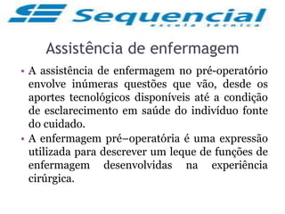Assistência de enfermagem
• A assistência de enfermagem no pré-operatório
envolve inúmeras questões que vão, desde os
aportes tecnológicos disponíveis até a condição
de esclarecimento em saúde do indivíduo fonte
do cuidado.
• A enfermagem pré–operatória é uma expressão
utilizada para descrever um leque de funções de
enfermagem desenvolvidas na experiência
cirúrgica.
 