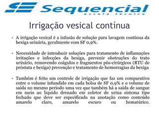 Irrigação vesical contínua
• A irrigação vesical é a infusão de solução para lavagem contínua da
bexiga urinária, geralmente com SF 0,9%.
• Necessidade de introduzir soluções para tratamento de inflamações
irritações e infecções da bexiga, prevenir obstruções do trato
urinário, removendo coágulos e fragmentos pós-cirúrgicos (RTU de
próstata e bexiga) prevenção e tratamento de hemorragias da bexiga
• Também é feito um controle de irrigação que faz um comparativo
entre o volume infundido em cada bolsa de SF 0,9% e o volume de
saída no mesmo período uma vez que também há a saída de sangue
em meio ao liquido drenado em coletor de urina sistema tipo
fechado que deve ser especificada na anotação como conteúdo
amarelo claro, amarelo escuro ou hematúrico.
 