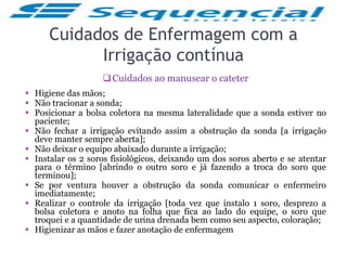 Cuidados de Enfermagem com a
Irrigação contínua
Cuidados ao manusear o cateter
 Higiene das mãos;
 Não tracionar a sonda;
 Posicionar a bolsa coletora na mesma lateralidade que a sonda estiver no
paciente;
 Não fechar a irrigação evitando assim a obstrução da sonda [a irrigação
deve manter sempre aberta];
 Não deixar o equipo abaixado durante a irrigação;
 Instalar os 2 soros fisiológicos, deixando um dos soros aberto e se atentar
para o término [abrindo o outro soro e já fazendo a troca do soro que
terminou];
 Se por ventura houver a obstrução da sonda comunicar o enfermeiro
imediatamente;
 Realizar o controle da irrigação [toda vez que instalo 1 soro, desprezo a
bolsa coletora e anoto na folha que fica ao lado do equipe, o soro que
troquei e a quantidade de urina drenada bem como seu aspecto, coloração;
 Higienizar as mãos e fazer anotação de enfermagem
 
