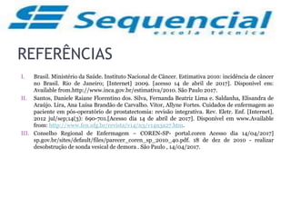 REFERÊNCIAS
I. Brasil. Ministério da Saúde. Instituto Nacional de Câncer. Estimativa 2010: incidência de câncer
no Brasil. Rio de Janeiro; [Internet] 2009. [acesso 14 de abril de 2017]. Disponível em:
Available from.http://www.inca.gov.br/estimativa/2010. São Paulo 2017.
II. Santos, Daniele Raiane Florentino dos. Silva, Fernanda Beatriz Lima e. Saldanha, Elisandra de
Araújo. Lira, Ana Luisa Brandão de Carvalho. Vitor, Allyne Fortes. Cuidados de enfermagem ao
paciente em pós-operatório de prostatectomia: revisão integrativa. Rev. Eletr. Enf. [Internet].
2012 jul/sep;14(3): 690-701.[Acesso dia 14 de abril de 2017]. Disponível em www.Available
from: http://www.fen.ufg.br/revista/v14/n3/v14n3a27.htm.
III. Conselho Regional de Enfermagem – COREN-SP- portal.coren Acesso dia 14/04/2017]
sp.gov.br/sites/default/files/parecer_coren_sp_2010_40.pdf. 18 de dez de 2010 - realizar
desobstrução de sonda vesical de demora . São Paulo , 14/04/2017.
 