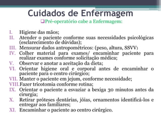Cuidados de Enfermagem
Pré-operatório cabe a Enfermagem:
I. Higiene das mãos;
II. Atender o paciente conforme suas necessidades psicológicas
(esclarecimento de dúvidas);
III. Mensurar dados antropométricos: (peso, altura, SSVV)
IV. Colher material para exames/ encaminhar paciente para
realizar exames conforme solicitação médica;
V. Observar e anotar a aceitação da dieta;
VI. Orientar higiene oral e corporal antes de encaminhar o
paciente para o centro cirúrgico;
VII. Manter o paciente em jejum, conforme necessidade;
VIII.Fazer tricotomia conforme rotina;
IX. Orientar o paciente a esvaziar a bexiga 30 minutos antes da
cirurgia;
X. Retirar próteses dentárias, jóias, ornamentos identificá-los e
entregar aos familiares;
XI. Encaminhar o paciente ao centro cirúrgico.
 