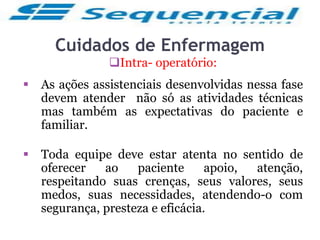 Cuidados de Enfermagem
Intra- operatório:
 As ações assistenciais desenvolvidas nessa fase
devem atender não só as atividades técnicas
mas também as expectativas do paciente e
familiar.
 Toda equipe deve estar atenta no sentido de
oferecer ao paciente apoio, atenção,
respeitando suas crenças, seus valores, seus
medos, suas necessidades, atendendo-o com
segurança, presteza e eficácia.
 