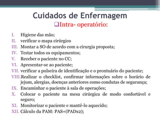Cuidados de Enfermagem
Intra- operatório:
I. Higiene das mão;
II. verificar o mapa cirúrgico
III. Montar a SO de acordo com a cirurgia proposta;
IV. Testar todos os equipamentos;
V. Receber o paciente no CC;
VI. Apresentar-se ao paciente;
VII. verificar a pulseira de identificação e o prontuário do paciente;
VIII.Realizar o checklist, confirmar informações sobre o horário de
jejum, alergias, doenças anteriores como condutas de segurança;
IX. Encaminhar o paciente à sala de operações;
X. Colocar o paciente na mesa cirúrgica de modo confortável e
seguro;
XI. Monitorizar o paciente e mantê-lo aquecido;
XII. Cálculo da PAM: PAS+(PADx2);
 