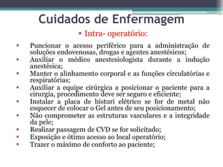 Cuidados de Enfermagem
 Intra- operatório:
 Puncionar o acesso periférico para a administração de
soluções endovenosas, drogas e agentes anestésicos;
 Auxiliar o médico anestesiologista durante a indução
anestésica;
 Manter o alinhamento corporal e as funções circulatórias e
respiratórias;
 Auxiliar a equipe cirúrgica a posicionar o paciente para a
cirurgia, procedimento deve ser seguro e eficiente;
 Instalar a placa de bisturi elétrico se for de metal não
esquecer de colocar o Gel antes de seu posicionamento;
 Não comprometer as estruturas vasculares e a integridade
da pele;
 Realizar passagem de CVD se for solicitado;
 Exposição e ótimo acesso ao local operatório;
 Trazer o máximo de conforto ao paciente;
 