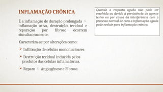 INFLAMAÇÃO CRÔNICA
É a inflamação de duração prolongada 
inflamação ativa, destruição tecidual e
reparação por fibrose ocorrem
simultaneamente.
Caracteriza-se por alterações como:
 Infiltração de células mononucleares
 Destruição tecidual induzida pelos
produtos das células inflamatórias.
 Reparo  Angiogênese e Fibrose.
Quando a resposta aguda não pode ser
resolvida ou devido à persistência do agente
lesivo ou por causa da interferência com o
processo normal de cura a inflamação aguda
pode evoluir para inflamação crônica.
 