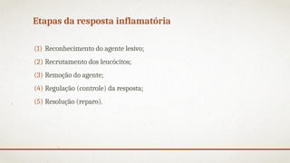 Etapas da resposta inflamatória
(1) Reconhecimento do agente lesivo;
(2) Recrutamento dos leucócitos;
(3) Remoção do agente;
(4) Regulação (controle) da resposta;
(5) Resolução (reparo).
 