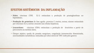 EFEITOS SISTÊMICOS DA INFLAMAÇÃO
• Febre: citocinas (TNF, IL-1) estimulam a produção de prostaglandinas no
hipotálamo;
• Produção de proteínas de fase aguda: proteína C reativa, outras; síntese estimulada
por citocinas (IL-6, outras) atuando nas células hepáticas;
• Leucocitose: citocinas (CSFs) estimulam a produção de leucócitos a partir de
precursores na medula óssea;
• Choque séptico; queda da pressão sanguínea, coagulação intravascular disseminada,
anormalidades metabólicas; induzidas por altos níveis de TNF (infecções graves)
 