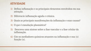 ATIVIDADE
1) Defina inflamação e os principais elementos envolvidos em sua
ativação.
2) Diferencie inflamação aguda e crônica.
3) Quais as principais manifestações da inflamação e suas causas?
4) O que é exsudação plasmática?
5) Descreva uma síntese sobre a fase vascular e a fase celular da
inflamação.
6) Cite os mediadores químicos atuantes na inflamação e sua (s)
função (s).
 