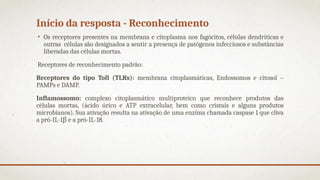 Início da resposta - Reconhecimento
• Os receptores presentes na membrana e citoplasma nos fagócitos, células dendríticas e
outras células são designados a sentir a presença de patógenos infecciosos e substâncias
liberadas das células mortas.
Receptores de reconhecimento padrão:
Receptores do tipo Toll (TLRs): membrana citoplasmáticas, Endossomos e citosol –
PAMPs e DAMP.
Inflamossomo: complexo citoplasmático multiproteico que reconhece produtos das
células mortas, (ácido úrico e ATP extracelular, bem como cristais e alguns produtos
microbianos). Sua ativação resulta na ativação de uma enzima chamada caspase 1 que cliva
a pró-IL-1β e a pró-IL-18.
 