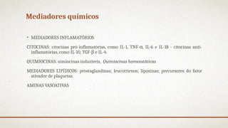 Mediadores químicos
• MEDIADORES INFLAMATÓRIOS
CITOCINAS: citocinas pró-inflamatórias, como IL-1, TNF- , IL-6 e IL-18 - citocinas anti-
α
inflamatórias, como IL-10, TGF-β e IL-4.
QUIMIOCINAS: uimiocinas induzíveis, Quimiocinas homeostáticas
MEDIADORES LIPÍDICOS: prostaglandinas; leucotrienos; lipoxinas; precursores do fator
ativador de plaquetas.
AMINAS VASOATIVAS
 