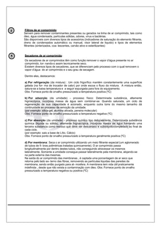 Filtros de ar comprimido:
Servem para remover contaminantes presentes ou gerados na linha de ar comprimido, tais como
óleo, água condensada, partículas sólidas, odores, vírus e bactérias.
São disponíveis com diversos tipos de acessórios (indicadores de saturação do elemento filtrante,
dreno de condensados automático ou manual, visor lateral de liquido) e tipos de elementos
filtrantes (sinterizados, coa- lescentes, carvão ativo e esterilizantes)
Secadores de ar comprimido:
Os secadores de ar comprimidos têm como função remover o vapor d’água presente no ar
comprimido, tor- nando-o assim tecnicamente seco.
Existem diversos tipos de secadores, que se diferenciam pelo processo com o qual removem o
vapor d’água do ar comprimido e o seu grau de secagem.
Dentre eles, destacamos:
a) Por refrigeração (da mistura) : Um ciclo frigorífico mantém constantemente uma superfície
gelada (na for- ma de trocador de calor) por onde escoa o fluxo da mistura. A mistura então,
satura-se a baixa temperatura e a seguir expurgada para fora do equipamento.
Obs: Fornece ponto de orvalho pressurizado a temperatura positiva (ºC)
b) Por adsorção (da umidade) - processo físico: Determinada substância, altamente
higroscópica, incorpora massa de água sem combinar-se. Quando saturada, um ciclo de
regeneração de sua capacidade é acionado, enquanto outra torre do mesmo tamanho dá
continuidade ao processo de remoção da umidade.
(por exemplo: silica-gel, alumina ativada, peneira molecular)
Obs: Fornece ponto de orvalho pressurizado a temperatura negativa (ºC)
c) Por absorção (da umidade) - processo químico tipo deliqüescente: Determinada substância
química (liquida ou sólida), altamente higroscópica, incorpora massa de água formando uma
terceira substancia como resíduo que deve ser descartado e substituído/completado ao final de
cada ciclo.
(por exemplo: sais a base de Lítio, Cálcio)
Obs: Fornece ponto de orvalho pressurizado a temperatura geralmente positiva (ºC)
d) Por membrana: Seca o ar comprimido utilizando um meio filtrante especial (um aglomerado
de tubos de fi- bras poliméricas tratadas quimicamente). O ar comprimido passa
longitudinalmente por dentro destes tubos, não conseguindo atravessar os mesmos
lateralmente. Somente a umidade consegue passar lateralmente pela membrana, alojando-se
na parte externa das mesmas.
Na saída do ar comprimido das membranas , é captada uma porcentagem de ar seco que
retorna pelo lado ex- terno das fibras, removendo as partículas liquidas das paredes da
membrana, sendo então purgado para at- mosfera. A membrana tem vida útil praticamente
indefinida , desde que não exista a contaminação com óleo. Obs: Fornece ponto de orvalho
pressurizado a temperatura negativa ou positiva (ºC)
4
 