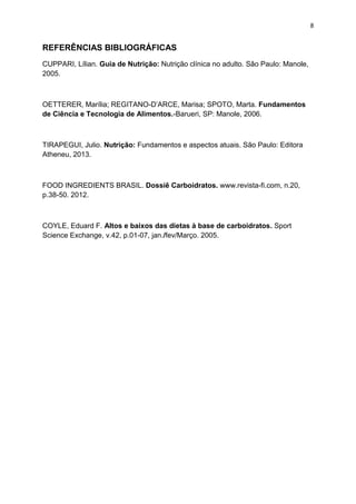 8
REFERÊNCIAS BIBLIOGRÁFICAS
CUPPARI, Lílian. Guia de Nutrição: Nutrição clínica no adulto. São Paulo: Manole,
2005.
OETTERER, Marília; REGITANO-D’ARCE, Marisa; SPOTO, Marta. Fundamentos
de Ciência e Tecnologia de Alimentos.-Barueri, SP: Manole, 2006.
TIRAPEGUI, Julio. Nutrição: Fundamentos e aspectos atuais. São Paulo: Editora
Atheneu, 2013.
FOOD INGREDIENTS BRASIL. Dossiê Carboidratos. www.revista-fi.com, n.20,
p.38-50. 2012.
COYLE, Eduard F. Altos e baixos das dietas à base de carboidratos. Sport
Science Exchange, v.42, p.01-07, jan./fev/Março. 2005.
 