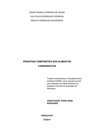 KÁSSIO MURILO FERREIRA DE SOUZA
LUIZ FELIPE RODRIGUES FERREIRA
RENATO RODRIGUES DELMONDES
PRINCIPAIS COMPONETES DOS ALIMENTOS
CARBOIDRATOS
Trabalho apresentado a Faculdade Serra
da Mesa-FASEM, como requisito parcial
para obtenção de média bimestral na
disciplina Controle de Qualidade de
Alimentos.
ORIENTADOR: KARIN ANNE
MARGARIDI
URUAÇU/GO
03/2014
 