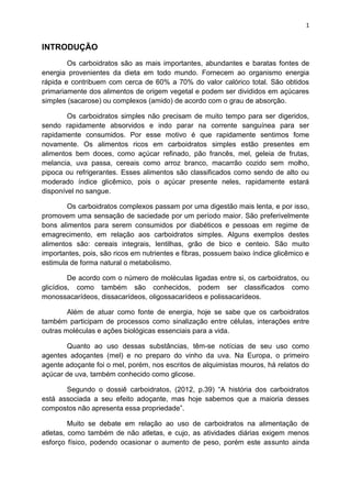 1
INTRODUÇÃO
Os carboidratos são as mais importantes, abundantes e baratas fontes de
energia provenientes da dieta em todo mundo. Fornecem ao organismo energia
rápida e contribuem com cerca de 60% a 70% do valor calórico total. São obtidos
primariamente dos alimentos de origem vegetal e podem ser divididos em açúcares
simples (sacarose) ou complexos (amido) de acordo com o grau de absorção.
Os carboidratos simples não precisam de muito tempo para ser digeridos,
sendo rapidamente absorvidos e indo parar na corrente sanguínea para ser
rapidamente consumidos. Por esse motivo é que rapidamente sentimos fome
novamente. Os alimentos ricos em carboidratos simples estão presentes em
alimentos bem doces, como açúcar refinado, pão francês, mel, geleia de frutas,
melancia, uva passa, cereais como arroz branco, macarrão cozido sem molho,
pipoca ou refrigerantes. Esses alimentos são classificados como sendo de alto ou
moderado índice glicêmico, pois o açúcar presente neles, rapidamente estará
disponível no sangue.
Os carboidratos complexos passam por uma digestão mais lenta, e por isso,
promovem uma sensação de saciedade por um período maior. São preferivelmente
bons alimentos para serem consumidos por diabéticos e pessoas em regime de
emagrecimento, em relação aos carboidratos simples. Alguns exemplos destes
alimentos são: cereais integrais, lentilhas, grão de bico e centeio. São muito
importantes, pois, são ricos em nutrientes e fibras, possuem baixo índice glicêmico e
estimula de forma natural o metabolismo.
De acordo com o número de moléculas ligadas entre si, os carboidratos, ou
glicídios, como também são conhecidos, podem ser classificados como
monossacarídeos, dissacarídeos, oligossacarídeos e polissacarídeos.
Além de atuar como fonte de energia, hoje se sabe que os carboidratos
também participam de processos como sinalização entre células, interações entre
outras moléculas e ações biológicas essenciais para a vida.
Quanto ao uso dessas substâncias, têm-se notícias de seu uso como
agentes adoçantes (mel) e no preparo do vinho da uva. Na Europa, o primeiro
agente adoçante foi o mel, porém, nos escritos de alquimistas mouros, há relatos do
açúcar de uva, também conhecido como glicose.
Segundo o dossiê carboidratos, (2012, p.39) “A história dos carboidratos
está associada a seu efeito adoçante, mas hoje sabemos que a maioria desses
compostos não apresenta essa propriedade”.
Muito se debate em relação ao uso de carboidratos na alimentação de
atletas, como também de não atletas, e cujo, as atividades diárias exigem menos
esforço físico, podendo ocasionar o aumento de peso, porém este assunto ainda
 