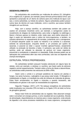 3
DESENVOLVIMENTO
Os carboidratos são constituídos por moléculas de carbono (C), hidrogênio
(H) e oxigênio (O). A glicose, por exemplo, possui formula química básica CH2O, que
apresenta a proporção de um átomo de carbono para uma molécula de água e por
isso, o nome carboidrato, ou hidrato de carbono. Alguns carboidratos podem possuir
outros tipos de átomos em suas moléculas, como a quintina, que possui também
nitrogênio em sua fórmula.
Hoje, com o avanço científico, os carboidratos também são podem ser
usados em processos industriais como, por exemplo, a carragenana usada no
revestimento de drágeas de medicamentos, para evitar a digestão no estômago e
liberar o fármaco apenas no intestino, onde, neste caso, será melhor absorvido. O
Agar é usado em laboratório para o cultivo de micro-organismos, e também, na
indústria alimentícia no espessamento de sorvetes, juntamente com a carragenana.
O principal adoçante usado na usado na indústria e na culinária é a sacarose,
extraída da cana-de-açúcar, enquanto devido a um processo por quebra da
sacarose, é possível se obter o açúcar invertido (glicose+frutose), amplamente
utilizado na produção de biscoitos e balas. A quitosana, que pode ser obtida da
quintina, pode ser utilizada na absorção de gordura em nosso organismo,
prevenindo e combatendo o colesterol e a obesidade. Então diversas podem ser as
aplicações dos carboidratos além das mais conhecidas, tudo isso vai depender dos
avanços tecnológicos.
ESTRUTURA, TIPOS E PROPRIEDADES.
Os carboidratos também possuem funções estruturais em alguns tipos de
células, como por exemplo, a celulose e a quintina, que fazem parte da estrutura
vegetal e animal respectivamente. Também sobre a forma de ribose e desoxirribose,
os carboidratos estão presentes nas estruturas do DNA e RNA.
Assim como o amido é a principal substância de reserva em plantas e
fungos, nos seres humanos, o glicogênio é que possui esta função. O Glicogênio é
metabolizado no fígado, e é resultado da união de milhares de moléculas de glicose.
Estes ficam armazenados no fígado e músculos e quando necessário, são
hidrolisados em glicose e vão suprir as necessidades do organismo.
Segundo Tirapegui, (2013, p.37) “Os estoque energéticos de carboidratos
estão localizados nos músculos (79% do total) ou no fígado (14% do total) na forma
de glicogênio (glicose)”.
Nossa maior fonte de carboidratos são os vegetais. Eles absorvem energia
solar e convertem em energia química, e como resultado tem-se os glicídios. Através
da alimentação, disponibilizamos os mesmos para o nosso organismo, onde através
da digestão e de outros processos metabólicos do nosso organismo, conseguimos
 