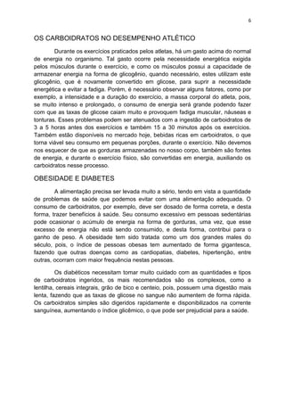6
OS CARBOIDRATOS NO DESEMPENHO ATLÉTICO
Durante os exercícios praticados pelos atletas, há um gasto acima do normal
de energia no organismo. Tal gasto ocorre pela necessidade energética exigida
pelos músculos durante o exercício, e como os músculos possui a capacidade de
armazenar energia na forma de glicogênio, quando necessário, estes utilizam este
glicogênio, que é novamente convertido em glicose, para suprir a necessidade
energética e evitar a fadiga. Porém, é necessário observar alguns fatores, como por
exemplo, a intensidade e a duração do exercício, a massa corporal do atleta, pois,
se muito intenso e prolongado, o consumo de energia será grande podendo fazer
com que as taxas de glicose caiam muito e provoquem fadiga muscular, náuseas e
tonturas. Esses problemas podem ser atenuados com a ingestão de carboidratos de
3 a 5 horas antes dos exercícios e também 15 a 30 minutos após os exercícios.
Também estão disponíveis no mercado hoje, bebidas ricas em carboidratos, o que
torna viável seu consumo em pequenas porções, durante o exercício. Não devemos
nos esquecer de que as gorduras armazenadas no nosso corpo, também são fontes
de energia, e durante o exercício físico, são convertidas em energia, auxiliando os
carboidratos nesse processo.
OBESIDADE E DIABETES
A alimentação precisa ser levada muito a sério, tendo em vista a quantidade
de problemas de saúde que podemos evitar com uma alimentação adequada. O
consumo de carboidratos, por exemplo, deve ser dosado de forma correta, e desta
forma, trazer benefícios à saúde. Seu consumo excessivo em pessoas sedentárias
pode ocasionar o acúmulo de energia na forma de gorduras, uma vez, que esse
excesso de energia não está sendo consumido, e desta forma, contribui para o
ganho de peso. A obesidade tem sido tratada como um dos grandes males do
século, pois, o índice de pessoas obesas tem aumentado de forma gigantesca,
fazendo que outras doenças como as cardiopatias, diabetes, hipertenção, entre
outras, ocorram com maior frequência nestas pessoas.
Os diabéticos necessitam tomar muito cuidado com as quantidades e tipos
de carboidratos ingeridos, os mais recomendados são os complexos, como a
lentilha, cereais integrais, grão de bico e centeio, pois, possuem uma digestão mais
lenta, fazendo que as taxas de glicose no sangue não aumentem de forma rápida.
Os carboidratos simples são digeridos rapidamente e disponibilizados na corrente
sanguínea, aumentando o índice glicêmico, o que pode ser prejudicial para a saúde.
 