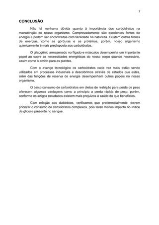 7
CONCLUSÃO
Não há nenhuma dúvida quanto à importância dos carboidratos na
manutenção do nosso organismo. Comprovadamente são excelentes fontes de
energia e podem ser encontradas com facilidade na natureza. Existem outras fontes
de energias, como as gorduras e as proteínas, porém, nosso organismo
quimicamente é mais predisposto aos carboidratos.
O glicogênio armazenado no fígado e músculos desempenha um importante
papel ao suprir as necessidades energéticas do nosso corpo quando necessário,
assim como o amido para as plantas.
Com o avanço tecnológico os carboidratos cada vez mais estão sendo
utilizados em processos industriais e descobrimos através de estudos que estes,
além das funções de reserva de energia desempenham outros papeis no nosso
organismo.
O baixo consumo de carboidratos em dietas de restrição para perda de peso
oferecem algumas vantagens como a princípio a perda rápida de peso, porém,
conforme os artigos estudados existem mais prejuízos à saúde do que benefícios.
Com relação aos diabéticos, verificamos que preferencialmente, devem
priorizar o consumo de carboidratos complexos, pois terão menos impacto no índice
de glicose presente no sangue.
 