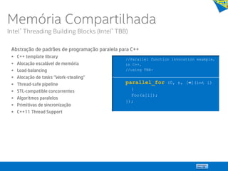 Abstração de padrões de programação paralela para C++
 C++ template library
 Alocação escalável de memória
 Load-balancing
 Alocação de tasks “Work-stealing”
 Thread-safe pipeline
 STL-compatible concorrentes
 Algoritmos paralelos
 Primitivas de sincronização
 C++11 Thread Support
//Parallel function invocation example,
in C++,
//using TBB:
parallel_for (0, n, [=](int i)
{
Foo(a[i]);
});
Memória Compartilhada
Intel® Threading Building Blocks (Intel® TBB)
 