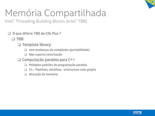  O que diferre TBB de Cilk Plus ?
 TBB
 Template library:
 sem mudanças de compilador (portabilidade)
 Não suporta vetorização
 Computação paralela para C++
 Múltiplos padrões de programação paralela
 Ex.: Pipelines, dataflow, unstructure task graphs
 Alocação de memória
Memória Compartilhada
Intel® Threading Building Blocks (Intel® TBB)
 