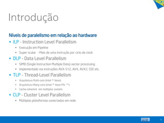 Introdução
9
Níveis de paralelismo em relação ao hardware
 ILP - Instruction Level Parallelism
 Execução em Pipeline
 Super-scalar - Mais de uma instrução por ciclo de clock
 DLP - Data Level Parallelism
 SIMD (Single Instruction Multiple Data) vector processing
 Implementado via instruções AVX-512, AVX, AVX2, SSE etc.
 TLP - Thread-Level Parallelism
 Arquitetura Multi-core (Intel ® Xeon)
 Arquitetura Many-core (Intel ® Xeon Phi ™)
 Cache-coherent em múltiplos sockets
 CLP - Cluster Level Parallelism
 Múltiplas plataformas conectadas em rede
 
