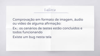 Evidência
Comprovação em formato de imagem, áudio
ou vídeo de alguma aﬁrmação:
Ex.: os cenários de testes estão concluídos e
todos funcionando
Existe um bug nesta tela
 