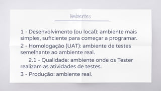 Ambientes
1 - Desenvolvimento (ou local): ambiente mais
simples, suﬁciente para começar a programar.
2 - Homologação (UAT): ambiente de testes
semelhante ao ambiente real.
2.1 - Qualidade: ambiente onde os Tester
realizam as atividades de testes.
3 - Produção: ambiente real.
 