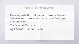 Processo de Desenvolvimento
Estratégia de ﬂuxo durante o desenvolvimento
desde o início até a mão do usuário ﬁnal e/ou
manutenção.
Tradicional: Cascata
Ágil: Scrum, Kanban, Lean..
 