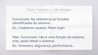Testes funcionais e não-funcionais
Funcionais: faz referência as funções
identiﬁcadas do sistema.
Ex.: Cadastrar usuário, Fazer login
Não- funcionais: não é uma função do sistema
mas, pode afetar o sistema.
Ex.: browsers, segurança, performance...
 