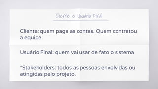 Cliente e Usuário Final
Cliente: quem paga as contas. Quem contratou
a equipe
Usuário Final: quem vai usar de fato o sistema
*Stakeholders: todos as pessoas envolvidas ou
atingidas pelo projeto.
 