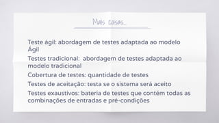 Mais coisas...
Teste ágil: abordagem de testes adaptada ao modelo
Ágil
Testes tradicional: abordagem de testes adaptada ao
modelo tradicional
Cobertura de testes: quantidade de testes
Testes de aceitação: testa se o sistema será aceito
Testes exaustivos: bateria de testes que contém todas as
combinações de entradas e pré-condições
 