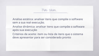 Mais coisas...
Análise estática: analisar itens que compõe o software
sem a sua real execução.
Analise dinâmica: analisar itens que compõe o software
após sua execução
Critérios de aceite: item ou lista de itens que o sistema
deve apresentar para ser considerado pronto
 