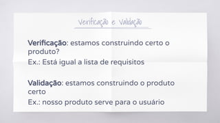 Verificação e Validação
Veriﬁcação: estamos construindo certo o
produto?
Ex.: Está igual a lista de requisitos
Validação: estamos construindo o produto
certo
Ex.: nosso produto serve para o usuário
 