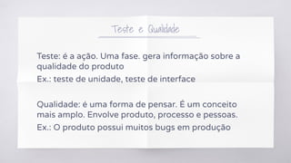 Teste e Qualidade
Teste: é a ação. Uma fase. gera informação sobre a
qualidade do produto
Ex.: teste de unidade, teste de interface
Qualidade: é uma forma de pensar. É um conceito
mais amplo. Envolve produto, processo e pessoas.
Ex.: O produto possui muitos bugs em produção
 