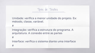 Tipos de Testes
Unidade: veriﬁca a menor unidade do projeto. Ex:
método, classe, variável.
#
Integração: veriﬁca a estrutura do programa. A
arquitetura. A conexão entre as partes
#
Interface: veriﬁca o sistema diante uma interface
#
 