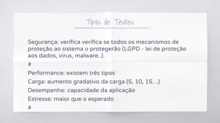 Tipos de Testes
Segurança: veriﬁca veriﬁca se todos os mecanismos de
proteção ao sistema o protegerão (LGPD - lei de proteção
aos dados, virus, malware..).
#
Performance: existem três tipos
Carga: aumento gradativo da carga (5, 10, 15…)
Desempenho: capacidade da aplicação
Estresse: maior que o esperado
#
 