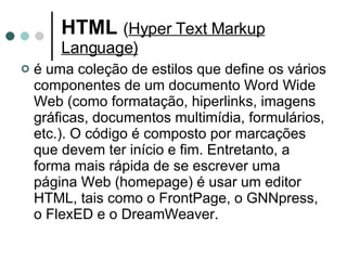 HTML   ( Hyper Text Markup Language) é uma coleção de estilos que define os vários componentes de um documento Word Wide Web (como formatação, hiperlinks, imagens gráficas, documentos multimídia, formulários, etc.). O código é composto por marcações que devem ter início e fim. Entretanto, a forma mais rápida de se escrever uma página Web (homepage) é usar um editor HTML, tais como o FrontPage, o GNNpress, o FlexED e o DreamWeaver. 