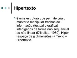 Hipertexto é uma estrutura que permite criar, manter e manipular trechos de informação (textual e gráfica) interligados de forma não seqüêncial ou não-linear (D'ipolitto, 1989). Hiper (espaço de  n  dimensões) + Texto = Hipertexto. 