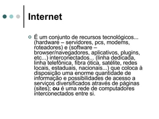 Internet É um conjunto de recursos tecnológicos... (hardware – servidores, pcs, modems, roteadores) e (software – browser/navegadores, aplicativos, plugins, etc...) interconectados... (linha dedicada, linha telefônica, fibra ótica, satélite, redes locais, estaduais, nacionais...) que coloca à disposição uma enorme quantidade de informação e possibilidades de acesso a serviços diversificados através de páginas (sites);  ou  é uma rede de computadores interconectados entre si.  