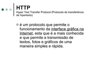 HTTP   Hyper Text Transfer Protocol (Protocolo de transferência de hipertexto) é um protocolo que permite o funcionamento da  interface gráfica na Internet , esta que é a mais conhecida e que permite a transmissão de textos, fotos e gráficos de uma maneira simples e rápida. 