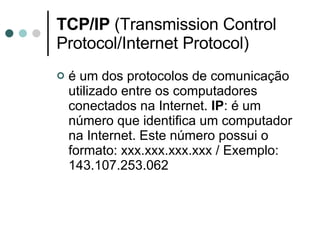 TCP/IP  (Transmission Control Protocol/Internet Protocol) é um dos protocolos de comunicação utilizado entre os computadores conectados na Internet.  IP : é um número que identifica um computador na Internet. Este número possui o formato: xxx.xxx.xxx.xxx / Exemplo: 143.107.253.062 