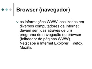 Browser (navegador)   as informações WWW localizadas em diversos computadores da Internet devem ser lidas através de um programa de navegação ou browser (folheador de páginas WWW). Netscape e Internet Explorer, Firefox, Mozila. 
