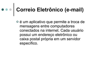 Correio Eletrônico (e-mail) é um aplicativo que permite a troca de mensagens entre computadores conectados na internet. Cada usuário possui um endereço eletrônico ou caixa postal própria em um servidor específico.  