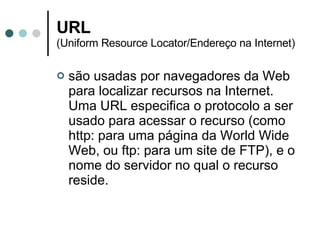 URL (Uniform Resource Locator/Endereço na Internet)  são usadas por navegadores da Web para localizar recursos na Internet. Uma URL especifica o protocolo a ser usado para acessar o recurso (como http: para uma página da World Wide Web, ou ftp: para um site de FTP), e o nome do servidor no qual o recurso reside. 