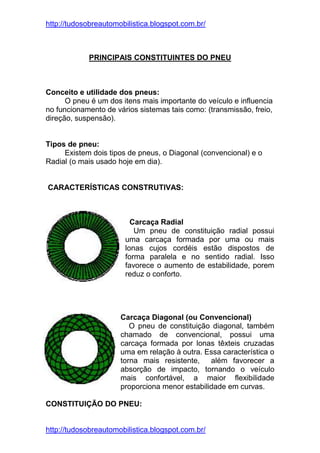 http://tudosobreautomobilistica.blogspot.com.br/



            PRINCIPAIS CONSTITUINTES DO PNEU



Conceito e utilidade dos pneus:
      O pneu é um dos itens mais importante do veículo e influencia
no funcionamento de vários sistemas tais como: (transmissão, freio,
direção, suspensão).


Tipos de pneu:
     Existem dois tipos de pneus, o Diagonal (convencional) e o
Radial (o mais usado hoje em dia).


CARACTERÍSTICAS CONSTRUTIVAS:



                         Carcaça Radial
                          Um pneu de constituição radial possui
                       uma carcaça formada por uma ou mais
                       lonas cujos cordéis estão dispostos de
                       forma paralela e no sentido radial. Isso
                       favorece o aumento de estabilidade, porem
                       reduz o conforto.




                      Carcaça Diagonal (ou Convencional)
                         O pneu de constituição diagonal, também
                      chamado de convencional, possui uma
                      carcaça formada por lonas têxteis cruzadas
                      uma em relação à outra. Essa característica o
                      torna mais resistente,    além favorecer a
                      absorção de impacto, tornando o veículo
                      mais confortável, a maior flexibilidade
                      proporciona menor estabilidade em curvas.

CONSTITUIÇÃO DO PNEU:


http://tudosobreautomobilistica.blogspot.com.br/
 