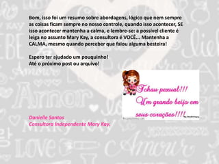 Bom, isso foi um resumo sobre abordagens, lógico que nem sempre 
as coisas ficam sempre no nosso controle, quando isso acontecer, SE 
isso acontecer mantenha a calma, e lembre-se: a possível cliente é 
leiga no assunto Mary Kay, a consultora é VOCÊ... Mantenha a 
CALMA, mesmo quando perceber que falou alguma besteira! 
Espero ter ajudado um pouquinho! 
Até o próximo post ou arquivo! 
Danielle Santos 
Consultora Independente Mary Kay. 
