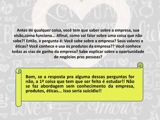 Antes de qualquer coisa, você tem que saber sobre a empresa, sua 
visão,como funciona... Afinal, como vai falar sobre uma coisa que não 
sabe?! Então, a pergunta é: Você sabe sobre a empresa? Seus valores e 
éticas? Você conhece e usa os produtos da empresa?? Você conhece 
todas as vias de ganho da empresa? Sabe explicar sobre a oportunidade 
de negócios pras pessoas? 
Bom, se a resposta pra alguma dessas perguntas for 
não, a 1ª coisa que tem que ser feito é estudar!! Não 
se faz abordagem sem conhecimento da empresa, 
produtos, éticas... Isso seria suicídio!! 
 