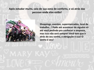 Após estudar muito, saia de sua zona de conforto, e vá atrás das 
pessoas onde elas estão! 
Shoppings, eventos, supermercados, local de 
trabalho...! Pode até acontecer de alguém vir 
até você pedindo pra conhecer a empresa, 
mas isso não será sempre! Você tem que ir 
atrás do seu sonho, a obrigação é sua! O 
sonho é seu! 
 
