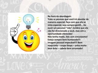 Na hora da abordagem: 
Trate as pessoas que você irá abordar de 
maneira especial, faça com que ela se 
sinta especial, seja sempre gentil... Ao 
ouvir um possível “não”, lembre que ele 
não foi direcionado a você, mas sim a 
oportunidade oferecida! 
Não tenha medo, fale com entusiasmo! 
Esteja sempre bem humorado!!! 
Imagem pessoal impecável!!! Bem 
maquiada – roupa limpa – unha muito 
bem feita – cabelo bem arrumado! 
 