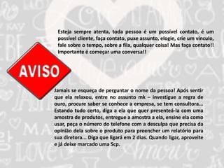 Esteja sempre atenta, toda pessoa é um possível contato, é um 
possível cliente, faça contato, puxe assunto, elogie, crie um vínculo, 
fale sobre o tempo, sobre a fila, qualquer coisa! Mas faça contato!! 
Importante é começar uma conversa!! 
Jamais se esqueça de perguntar o nome da pessoa! Após sentir 
que ela relaxou, entre no assunto mk – investigue a regra de 
ouro, procure saber se conhece a empresa, se tem consultora... 
Estando tudo certo, diga a ela que quer presenteá-la com uma 
amostra de produtos, entregue a amostra a ela, ensine ela como 
usar, peça o número do telefone com a desculpa que precisa da 
opinião dela sobre o produto para preencher um relatório para 
sua diretora... Diga que ligará em 2 dias. Quando ligar, aproveite 
e já deixe marcado uma Scp. 
 